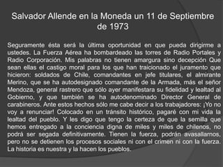 Salvador Allende en la Moneda un 11 de Septiembre
de 1973
Seguramente ésta será la última oportunidad en que pueda dirigirme a
ustedes. La Fuerza Aérea ha bombardeado las torres de Radio Portales y
Radio Corporación. Mis palabras no tienen amargura sino decepción Que
sean ellas el castigo moral para los que han traicionado el juramento que
hicieron: soldados de Chile, comandantes en jefe titulares, el almirante
Merino, que se ha autodesignado comandante de la Armada, más el señor
Mendoza, general rastrero que sólo ayer manifestara su fidelidad y lealtad al
Gobierno, y que también se ha autodenominado Director General de
carabineros. Ante estos hechos sólo me cabe decir a los trabajadores: ¡Yo no
voy a renunciar! Colocado en un tránsito histórico, pagaré con mi vida la
lealtad del pueblo. Y les digo que tengo la certeza de que la semilla que
hemos entregado a la conciencia digna de miles y miles de chilenos, no
podrá ser segada definitivamente. Tienen la fuerza, podrán avasallarnos,
pero no se detienen los procesos sociales ni con el crimen ni con la fuerza.
La historia es nuestra y la hacen los pueblos.
 