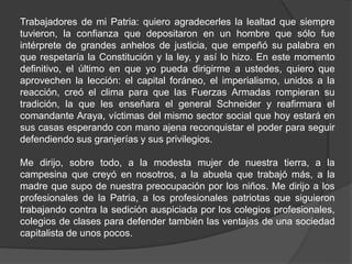 Trabajadores de mi Patria: quiero agradecerles la lealtad que siempre
tuvieron, la confianza que depositaron en un hombre que sólo fue
intérprete de grandes anhelos de justicia, que empeñó su palabra en
que respetaría la Constitución y la ley, y así lo hizo. En este momento
definitivo, el último en que yo pueda dirigirme a ustedes, quiero que
aprovechen la lección: el capital foráneo, el imperialismo, unidos a la
reacción, creó el clima para que las Fuerzas Armadas rompieran su
tradición, la que les enseñara el general Schneider y reafirmara el
comandante Araya, víctimas del mismo sector social que hoy estará en
sus casas esperando con mano ajena reconquistar el poder para seguir
defendiendo sus granjerías y sus privilegios.
Me dirijo, sobre todo, a la modesta mujer de nuestra tierra, a la
campesina que creyó en nosotros, a la abuela que trabajó más, a la
madre que supo de nuestra preocupación por los niños. Me dirijo a los
profesionales de la Patria, a los profesionales patriotas que siguieron
trabajando contra la sedición auspiciada por los colegios profesionales,
colegios de clases para defender también las ventajas de una sociedad
capitalista de unos pocos.
 