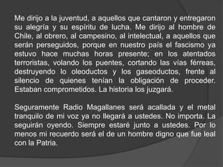 Me dirijo a la juventud, a aquellos que cantaron y entregaron
su alegría y su espíritu de lucha. Me dirijo al hombre de
Chile, al obrero, al campesino, al intelectual, a aquellos que
serán perseguidos, porque en nuestro país el fascismo ya
estuvo hace muchas horas presente; en los atentados
terroristas, volando los puentes, cortando las vías férreas,
destruyendo lo oleoductos y los gaseoductos, frente al
silencio de quienes tenían la obligación de proceder.
Estaban comprometidos. La historia los juzgará.
Seguramente Radio Magallanes será acallada y el metal
tranquilo de mi voz ya no llegará a ustedes. No importa. La
seguirán oyendo. Siempre estaré junto a ustedes. Por lo
menos mi recuerdo será el de un hombre digno que fue leal
con la Patria.
 