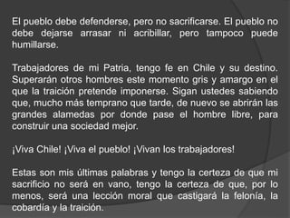 El pueblo debe defenderse, pero no sacrificarse. El pueblo no
debe dejarse arrasar ni acribillar, pero tampoco puede
humillarse.
Trabajadores de mi Patria, tengo fe en Chile y su destino.
Superarán otros hombres este momento gris y amargo en el
que la traición pretende imponerse. Sigan ustedes sabiendo
que, mucho más temprano que tarde, de nuevo se abrirán las
grandes alamedas por donde pase el hombre libre, para
construir una sociedad mejor.
¡Viva Chile! ¡Viva el pueblo! ¡Vivan los trabajadores!
Estas son mis últimas palabras y tengo la certeza de que mi
sacrificio no será en vano, tengo la certeza de que, por lo
menos, será una lección moral que castigará la felonía, la
cobardía y la traición.
 
