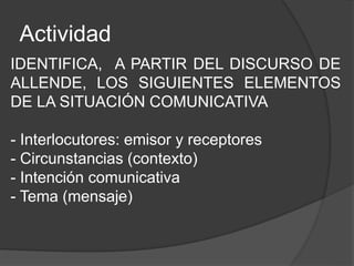 Actividad
IDENTIFICA, A PARTIR DEL DISCURSO DE
ALLENDE, LOS SIGUIENTES ELEMENTOS
DE LA SITUACIÓN COMUNICATIVA
- Interlocutores: emisor y receptores
- Circunstancias (contexto)
- Intención comunicativa
- Tema (mensaje)
 