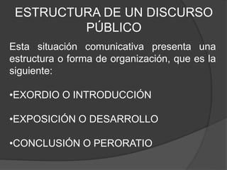 ESTRUCTURA DE UN DISCURSO
PÚBLICO
Esta situación comunicativa presenta una
estructura o forma de organización, que es la
siguiente:
•EXORDIO O INTRODUCCIÓN
•EXPOSICIÓN O DESARROLLO
•CONCLUSIÓN O PERORATIO
 
