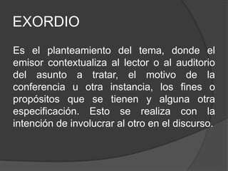 EXORDIO
Es el planteamiento del tema, donde el
emisor contextualiza al lector o al auditorio
del asunto a tratar, el motivo de la
conferencia u otra instancia, los fines o
propósitos que se tienen y alguna otra
especificación. Esto se realiza con la
intención de involucrar al otro en el discurso.
 