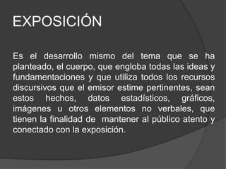 EXPOSICIÓN
Es el desarrollo mismo del tema que se ha
planteado, el cuerpo, que engloba todas las ideas y
fundamentaciones y que utiliza todos los recursos
discursivos que el emisor estime pertinentes, sean
estos hechos, datos estadísticos, gráficos,
imágenes u otros elementos no verbales, que
tienen la finalidad de mantener al público atento y
conectado con la exposición.
 