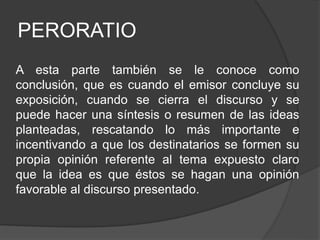 PERORATIO
A esta parte también se le conoce como
conclusión, que es cuando el emisor concluye su
exposición, cuando se cierra el discurso y se
puede hacer una síntesis o resumen de las ideas
planteadas, rescatando lo más importante e
incentivando a que los destinatarios se formen su
propia opinión referente al tema expuesto claro
que la idea es que éstos se hagan una opinión
favorable al discurso presentado.
 