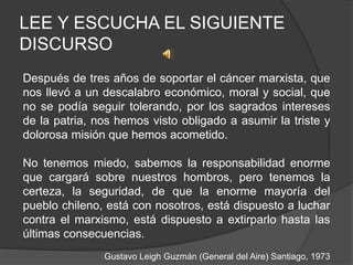 LEE Y ESCUCHA EL SIGUIENTE
DISCURSO
Después de tres años de soportar el cáncer marxista, que
nos llevó a un descalabro económico, moral y social, que
no se podía seguir tolerando, por los sagrados intereses
de la patria, nos hemos visto obligado a asumir la triste y
dolorosa misión que hemos acometido.
No tenemos miedo, sabemos la responsabilidad enorme
que cargará sobre nuestros hombros, pero tenemos la
certeza, la seguridad, de que la enorme mayoría del
pueblo chileno, está con nosotros, está dispuesto a luchar
contra el marxismo, está dispuesto a extirparlo hasta las
últimas consecuencias.
Gustavo Leigh Guzmán (General del Aire) Santiago, 1973
 