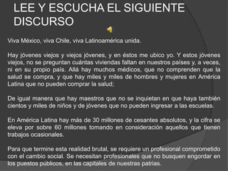 LEE Y ESCUCHA EL SIGUIENTE
DISCURSO
Viva México, viva Chile, viva Latinoamérica unida.
Hay jóvenes viejos y viejos jóvenes, y en éstos me ubico yo. Y estos jóvenes
viejos, no se preguntan cuántas viviendas faltan en nuestros países y, a veces,
ni en su propio país. Allá hay muchos médicos, que no comprenden que la
salud se compra, y que hay miles y miles de hombres y mujeres en América
Latina que no pueden comprar la salud;
De igual manera que hay maestros que no se inquietan en que haya también
cientos y miles de niños y de jóvenes que no pueden ingresar a las escuelas.
En América Latina hay más de 30 millones de cesantes absolutos, y la cifra se
eleva por sobre 60 millones tomando en consideración aquellos que tienen
trabajos ocasionales.
Para que termine esta realidad brutal, se requiere un profesional comprometido
con el cambio social. Se necesitan profesionales que no busquen engordar en
los puestos públicos, en las capitales de nuestras patrias.
 