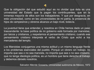 Que la obligación del que estudió aquí es no olvidar que ésta es una
universidad del Estado que la pagan los contribuyentes, que en la
inmensa mayoría de ellos son los trabajadores. Y que por desgracia, en
esta universidad, como en las universidades de mi patria, la presencia de
hijos de campesinos y obreros alcanza un bajo nivel, todavía.
La juventud tiene que entender, y nosotros en Chile hemos dado un paso
trascendente: la base política de mi gobierno está formada por marxistas,
por laicos y cristianos, y respetamos el pensamiento cristiano; cuando ese
pensamiento cristiano interpreta el verbo de Cristo que echó a los
mercaderes del templo.
Los Marxistas conjugamos una misma actitud y un mismo lenguaje frente
a los problemas esenciales del pueblo. Porque un obrero sin trabajo, no
importa que sea o no sea marxista, no importa que sea o no sea cristiano,
que no tenga ideología política, es un hombre que tiene derecho al trabajo
y debemos dárselo nosotros.
Salvador Allende Gossens, Universidad autónoma de México, 1972
 