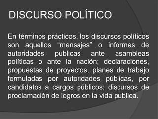 DISCURSO POLÍTICO
En términos prácticos, los discursos políticos
son aquellos “mensajes” o informes de
autoridades publicas ante asambleas
políticas o ante la nación; declaraciones,
propuestas de proyectos, planes de trabajo
formuladas por autoridades públicas, por
candidatos a cargos públicos; discursos de
proclamación de logros en la vida publica.
 