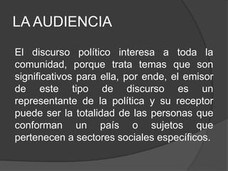 LA AUDIENCIA
El discurso político interesa a toda la
comunidad, porque trata temas que son
significativos para ella, por ende, el emisor
de este tipo de discurso es un
representante de la política y su receptor
puede ser la totalidad de las personas que
conforman un país o sujetos que
pertenecen a sectores sociales específicos.
 