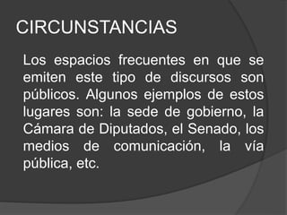 CIRCUNSTANCIAS
Los espacios frecuentes en que se
emiten este tipo de discursos son
públicos. Algunos ejemplos de estos
lugares son: la sede de gobierno, la
Cámara de Diputados, el Senado, los
medios de comunicación, la vía
pública, etc.
 