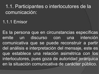 1.1. Participantes o interlocutores de la
comunicación:
1.1.1 Emisor
Es la persona que en circunstancias específicas
emite un discurso con una intención
comunicativa que se puede reconstruir a partir
del análisis e interpretación del mensaje, este es
que establece una relación asimétrica con los
interlocutores, pues goza de autoridad jerárquica
en la situación comunicativa de carácter público.
 