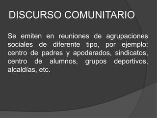 DISCURSO COMUNITARIO
Se emiten en reuniones de agrupaciones
sociales de diferente tipo, por ejemplo:
centro de padres y apoderados, sindicatos,
centro de alumnos, grupos deportivos,
alcaldías, etc.
 