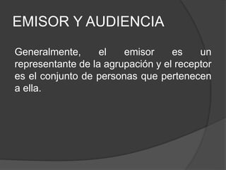 EMISOR Y AUDIENCIA
Generalmente, el emisor es un
representante de la agrupación y el receptor
es el conjunto de personas que pertenecen
a ella.
 