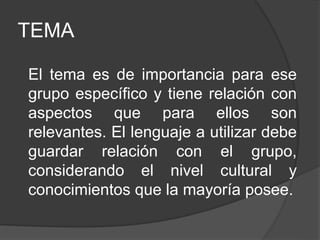 TEMA
El tema es de importancia para ese
grupo específico y tiene relación con
aspectos que para ellos son
relevantes. El lenguaje a utilizar debe
guardar relación con el grupo,
considerando el nivel cultural y
conocimientos que la mayoría posee.
 