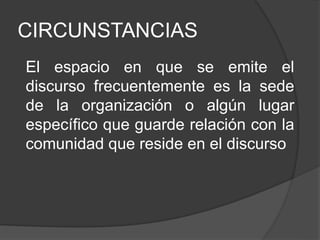 CIRCUNSTANCIAS
El espacio en que se emite el
discurso frecuentemente es la sede
de la organización o algún lugar
específico que guarde relación con la
comunidad que reside en el discurso
 