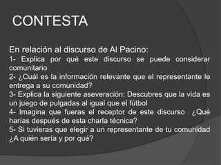 CONTESTA
En relación al discurso de Al Pacino:
1- Explica por qué este discurso se puede considerar
comunitario
2- ¿Cuál es la información relevante que el representante le
entrega a su comunidad?
3- Explica la siguiente aseveración: Descubres que la vida es
un juego de pulgadas al igual que el fútbol
4- Imagina que fueras el receptor de este discurso ¿Qué
harías después de esta charla técnica?
5- Si tuvieras que elegir a un representante de tu comunidad
¿A quién sería y por qué?
 