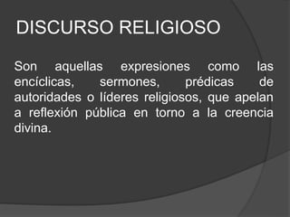 DISCURSO RELIGIOSO
Son aquellas expresiones como las
encíclicas, sermones, prédicas de
autoridades o líderes religiosos, que apelan
a reflexión pública en torno a la creencia
divina.
 