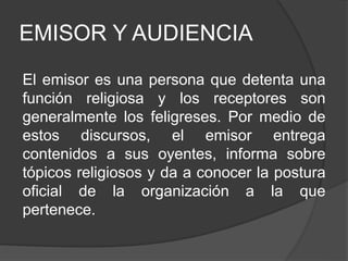 EMISOR Y AUDIENCIA
El emisor es una persona que detenta una
función religiosa y los receptores son
generalmente los feligreses. Por medio de
estos discursos, el emisor entrega
contenidos a sus oyentes, informa sobre
tópicos religiosos y da a conocer la postura
oficial de la organización a la que
pertenece.
 