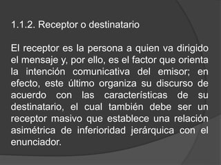 1.1.2. Receptor o destinatario
El receptor es la persona a quien va dirigido
el mensaje y, por ello, es el factor que orienta
la intención comunicativa del emisor; en
efecto, este último organiza su discurso de
acuerdo con las características de su
destinatario, el cual también debe ser un
receptor masivo que establece una relación
asimétrica de inferioridad jerárquica con el
enunciador.
 