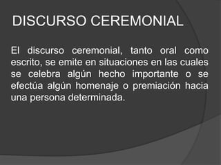 DISCURSO CEREMONIAL
El discurso ceremonial, tanto oral como
escrito, se emite en situaciones en las cuales
se celebra algún hecho importante o se
efectúa algún homenaje o premiación hacia
una persona determinada.
 