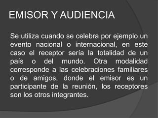 EMISOR Y AUDIENCIA
Se utiliza cuando se celebra por ejemplo un
evento nacional o internacional, en este
caso el receptor sería la totalidad de un
país o del mundo. Otra modalidad
corresponde a las celebraciones familiares
o de amigos, donde el emisor es un
participante de la reunión, los receptores
son los otros integrantes.
 