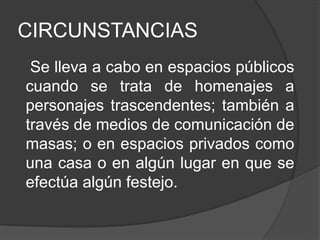 CIRCUNSTANCIAS
Se lleva a cabo en espacios públicos
cuando se trata de homenajes a
personajes trascendentes; también a
través de medios de comunicación de
masas; o en espacios privados como
una casa o en algún lugar en que se
efectúa algún festejo.
 
