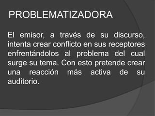 PROBLEMATIZADORA
El emisor, a través de su discurso,
intenta crear conflicto en sus receptores
enfrentándolos al problema del cual
surge su tema. Con esto pretende crear
una reacción más activa de su
auditorio.
 