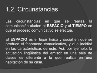 1.2. Circunstancias
Las circunstancias en que se realiza la
comunicación aluden al ESPACIO y al TIEMPO en
que el proceso comunicativo se efectúa.
El ESPACIO es el lugar físico y social en que se
produce el fenómeno comunicativo, y que incidirá
en las características de este. Así, por ejemplo, la
actuación lingüística del emisor en una sala de
clases es diferente a la que realiza en una
habitación de su casa.
 