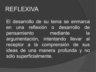 REFLEXIVA
El desarrollo de su tema se enmarca
en una reflexión o desarrollo de
pensamiento mediante la
argumentación, intentando llevar al
receptor a la comprensión de sus
ideas de una manera profunda y no
sólo superficialmente.
 