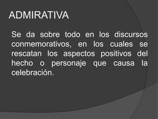 ADMIRATIVA
Se da sobre todo en los discursos
conmemorativos, en los cuales se
rescatan los aspectos positivos del
hecho o personaje que causa la
celebración.
 
