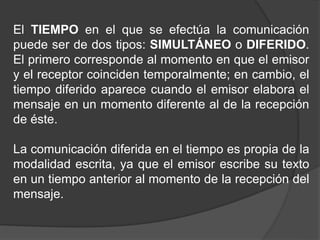 El TIEMPO en el que se efectúa la comunicación
puede ser de dos tipos: SIMULTÁNEO o DIFERIDO.
El primero corresponde al momento en que el emisor
y el receptor coinciden temporalmente; en cambio, el
tiempo diferido aparece cuando el emisor elabora el
mensaje en un momento diferente al de la recepción
de éste.
La comunicación diferida en el tiempo es propia de la
modalidad escrita, ya que el emisor escribe su texto
en un tiempo anterior al momento de la recepción del
mensaje.
 
