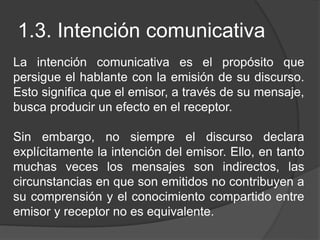 1.3. Intención comunicativa
La intención comunicativa es el propósito que
persigue el hablante con la emisión de su discurso.
Esto significa que el emisor, a través de su mensaje,
busca producir un efecto en el receptor.
Sin embargo, no siempre el discurso declara
explícitamente la intención del emisor. Ello, en tanto
muchas veces los mensajes son indirectos, las
circunstancias en que son emitidos no contribuyen a
su comprensión y el conocimiento compartido entre
emisor y receptor no es equivalente.
 