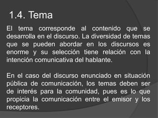 1.4. Tema
El tema corresponde al contenido que se
desarrolla en el discurso. La diversidad de temas
que se pueden abordar en los discursos es
enorme y su selección tiene relación con la
intención comunicativa del hablante.
En el caso del discurso enunciado en situación
pública de comunicación, los temas deben ser
de interés para la comunidad, pues es lo que
propicia la comunicación entre el emisor y los
receptores.
 