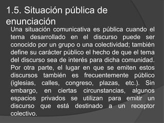 1.5. Situación pública de
enunciación
Una situación comunicativa es pública cuando el
tema desarrollado en el discurso puede ser
conocido por un grupo o una colectividad; también
define su carácter público el hecho de que el tema
del discurso sea de interés para dicha comunidad.
Por otra parte, el lugar en que se emiten estos
discursos también es frecuentemente público
(iglesias, calles, congreso, plazas, etc.). Sin
embargo, en ciertas circunstancias, algunos
espacios privados se utilizan para emitir un
discurso que está destinado a un receptor
colectivo.
 