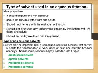 Type of solvent used in no aqueous titration-
Ideal properties-
• It should be pure and non aqueous
• should be miscible with titrant and solute
• Should not interfere with the end point of titration
• Should not produces any undesirable effects by interacting with the
titrant and solute
• Should be readily available and inexpensive.
Type of non aqueous solvents
Solvent play an important role in non aqueous titration because that solvent
supports the disassociation of weak acids or base and alter the behavior
of analyte. Non aqueous solvents majorly classified into 4 types
1. Amphiprotic solvent
2. Aprotic solvents
3. Protophillic solvents
4. Protogenic solvents
 