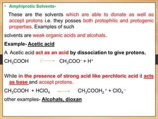 • Amphiprotic Solvents-
These are the solvents which are able to donate as well as
accept protons i.e. they posses both protophilic and protogenic
properties. Examples of such
solvents are weak organic acids and alcohals.
Example- Acetic acid
A Acetic acid act as an acid by dissociation to give protons.
CH3COOH CH3COO
_
+ H+
While in the presence of strong acid like perchloric acid it acts
as base and accept protons.
CH3COOH + HClO4 CH3COOH2
+ + ClO4
_
other examples- Alcohals, dioxan
 