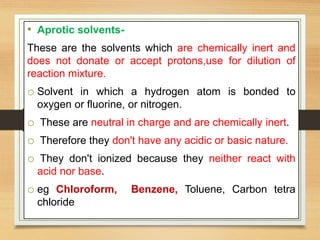 • Aprotic solvents-
These are the solvents which are chemically inert and
does not donate or accept protons,use for dilution of
reaction mixture.
o Solvent in which a hydrogen atom is bonded to
oxygen or fluorine, or nitrogen.
o These are neutral in charge and are chemically inert.
o Therefore they don't have any acidic or basic nature.
o They don't ionized because they neither react with
acid nor base.
o eg Chloroform, Benzene, Toluene, Carbon tetra
chloride
 