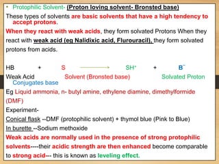 • Protophilic Solvent- (Proton loving solvent- Bronsted base)
These types of solvents are basic solvents that have a high tendency to
accept protons.
When they react with weak acids, they form solvated Protons When they
react with weak acid (eg Nalidixic acid, Flurouracil), they form solvated
protons from acids.
HB + S SH+ + B
_
Weak Acid Solvent (Bronsted base) Solvated Proton
Conjugates base
Eg Liquid ammonia, n- butyl amine, ethylene diamine, dimethylformide
(DMF)
Experiment-
Conical flask --DMF (protophilic solvent) + thymol blue (Pink to Blue)
In burette --Sodium methoxide
Weak acids are normally used in the presence of strong protophilic
solvents----their acidic strength are then enhanced become comparable
to strong acid--- this is known as leveling effect.
 
