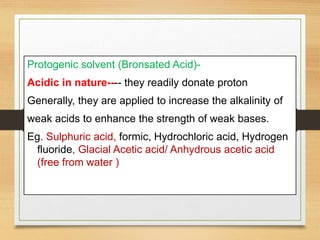 Protogenic solvent (Bronsated Acid)-
Acidic in nature---- they readily donate proton
Generally, they are applied to increase the alkalinity of
weak acids to enhance the strength of weak bases.
Eg. Sulphuric acid, formic, Hydrochloric acid, Hydrogen
fluoride, Glacial Acetic acid/ Anhydrous acetic acid
(free from water )
 