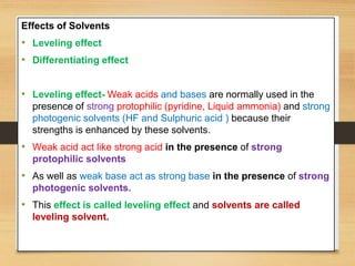 Effects of Solvents
• Leveling effect
• Differentiating effect
• Leveling effect- Weak acids and bases are normally used in the
presence of strong protophilic (pyridine, Liquid ammonia) and strong
photogenic solvents (HF and Sulphuric acid ) because their
strengths is enhanced by these solvents.
• Weak acid act like strong acid in the presence of strong
protophilic solvents
• As well as weak base act as strong base in the presence of strong
photogenic solvents.
• This effect is called leveling effect and solvents are called
leveling solvent.
 