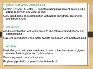 • Glacial Acetic Acid/ Ethanolic acid
Contain 0.1% to 1% water ---- so before using it as solvent acetic acid is
added to convert any water to acid
GAA- used alone or in combination with acetic anhydride, acetonitrile
and nitromethane
• Acetonitrile
used in combination with other solvents like chloroform and phenol and
ethanolic acid
Give sharp end point when metal acetate are titrated with perchloric acid
• Alcohals
Most of organic acid salts are titrated in ----- solvent mixtures of glycols
and Alcohals or glycol and hydrocarbons
Commonly used combinations are-
Ethylene glycol with propan -2-ol or butan-1- ol
 