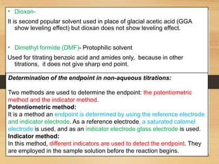 • Dioxan-
It is second popular solvent used in place of glacial acetic acid (GGA
show leveling effect) but dioxan does not show leveling effect.
• Dimethyl formide (DMF)- Protophilic solvent
Used for titrating benzoic acid and amides only, because in other
titrations, it does not give sharp end point.
Determination of the endpoint in non-aqueous titrations:
Two methods are used to determine the endpoint: the potentiometric
method and the indicator method.
Potentiometric method:
It is a method an endpoint is determined by using the reference electrode
and indicator electrode. As a reference electrode, a saturated calomel
electrode is used, and as an indicator electrode glass electrode is used.
Indicator method:
In this method, different indicators are used to detect the endpoint. They
are employed in the sample solution before the reaction begins.
 