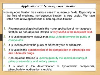 Applications of Non-aqueous Titration
Non-aqueous titration has various uses in numerous fields. Especially in
the field of medicine, non-aqueous titration is very useful. We have
listed here a few applications of non-aqueous titration -
1. Pharmaceutical application is the major application of non-aqueous
titration, as non-aqueous titration is very useful in the medicinal field.
2. It is used to perform assays that allow us to determine the purity of
compounds.
3. It is used to control the purity of different types of chemicals.
4. It is used in the determination of the composition of adrenergic and
anti tubercular drugs.
5. Non-aqueous titration is used to quantify the sample mixtures of
primary, secondary, and tertiary amines.
6. It is used in the determination of hydrophobic compounds,
phenobarbitone, diuretics, steroids.
 
