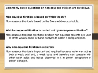 Commonly asked questions on non-aqueous titration are as follows.
Non-aqueous titration is based on which theory?
Non-aqueous titration is based on the Bronsted-Lowry principle.
Which compound titration is carried out by non-aqueous titration?
Non-aqueous titrations are those in which non-aqueous solvents are used
to titrate weakly acidic or basic analytes to obtain a sharp endpoint.
Why non-aqueous titration is required?
Non-aqueous titration is important and required because water can act as
both a weak acid and, a weak base and therefore can compete with
other weak acids and bases dissolved in it in proton acceptance of
proton donation.
 