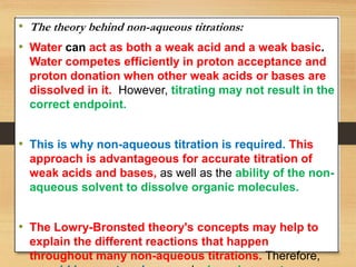 • The theory behind non-aqueous titrations:
• Water can act as both a weak acid and a weak basic.
Water competes efficiently in proton acceptance and
proton donation when other weak acids or bases are
dissolved in it. However, titrating may not result in the
correct endpoint.
• This is why non-aqueous titration is required. This
approach is advantageous for accurate titration of
weak acids and bases, as well as the ability of the non-
aqueous solvent to dissolve organic molecules.
• The Lowry-Bronsted theory's concepts may help to
explain the different reactions that happen
throughout many non-aqueous titrations. Therefore,
 