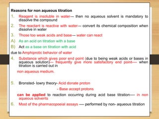 Reasons for non aqueous titration
1. Reagent is insoluble in water--- then no aqueous solvent is mandatory to
dissolve the compound
2. The reactant is reactive with water--- convert its chemical composition when
dissolve in water
3. Those too weak acids and base--- water can react
A) As an acid on titration with a base
B) Act as a base on titration with acid
due to Amphiprotic behavior of water
4. Substance which gives poor end point (due to being weak acids or bases in
aqueous solution)--- frequently give more satisfactory end point---- when
titration is carried out in
non aqueous medium.
5. Bronsted- lowry theory- Acid donate proton
- Base accept protons
can be applied to reaction occurring during acid base titration---- in non
aqueous solvents
6. Most of the pharmacopoeial assays ---- performed by non- aqueous titration
 