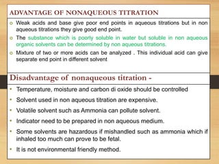 Disadvantage of nonaqueous titration -
• Temperature, moisture and carbon di oxide should be controlled
• Solvent used in non aqueous titration are expensive.
• Volatile solvent such as Ammonia can pollute solvent.
• Indicator need to be prepared in non aqueous medium.
• Some solvents are hazardous if mishandled such as ammonia which if
inhaled too much can prove to be fetal.
• It is not environmental friendly method.
ADVANTAGE OF NONAQUEOUS TITRATION
 Weak acids and base give poor end points in aqueous titrations but in non
aqueous titrations they give good end point.
 The substance which is poorly soluble in water but soluble in non aqueous
organic solvents can be determined by non aqueous titrations.
 Mixture of two or more acids can be analyzed . This individual acid can give
separate end point in different solvent
 