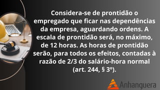 Considera-se de prontidão o
empregado que ficar nas dependências
da empresa, aguardando ordens. A
escala de prontidão será, no máximo,
de 12 horas. As horas de prontidão
serão, para todos os efeitos, contadas à
razão de 2/3 do salário-hora normal
(art. 244, § 3º).
 
