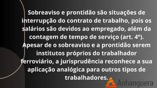Sobreaviso e prontidão são situações de
interrupção do contrato de trabalho, pois os
salários são devidos ao empregado, além da
contagem de tempo de serviço (art. 4º).
Apesar de o sobreaviso e a prontidão serem
institutos próprios do trabalhador
ferroviário, a jurisprudência reconhece a sua
aplicação analógica para outros tipos de
trabalhadores.
 